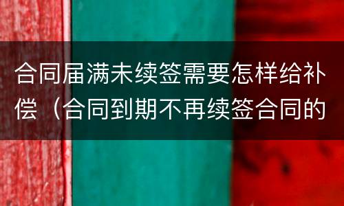 合同届满未续签需要怎样给补偿（合同到期不再续签合同的有没有补偿款）
