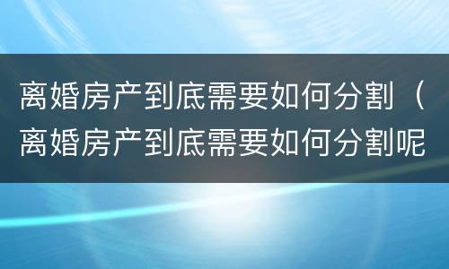 离婚房产到底需要如何分割（离婚房产到底需要如何分割呢）