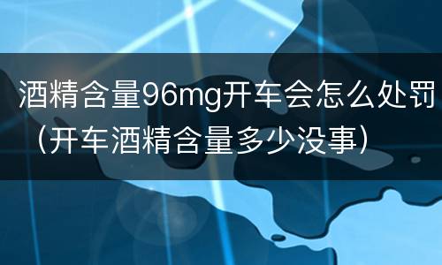 酒精含量96mg开车会怎么处罚（开车酒精含量多少没事）
