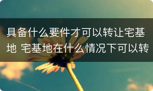 具备什么要件才可以转让宅基地 宅基地在什么情况下可以转让