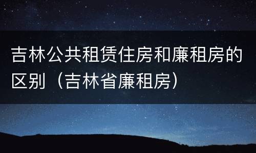 吉林公共租赁住房和廉租房的区别（吉林省廉租房）