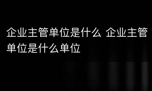 企业主管单位是什么 企业主管单位是什么单位