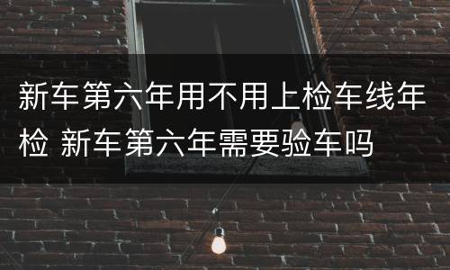 新车第六年用不用上检车线年检 新车第六年需要验车吗