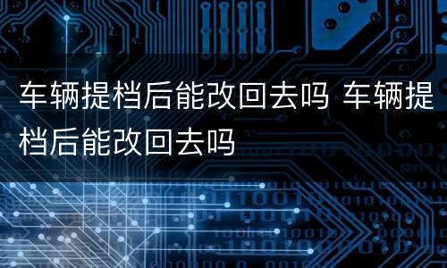 车辆提档后能改回去吗 车辆提档后能改回去吗