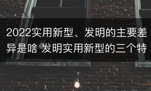 2022实用新型、发明的主要差异是啥 发明实用新型的三个特点
