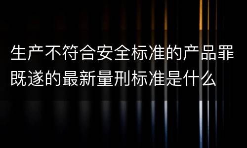 生产不符合安全标准的产品罪既遂的最新量刑标准是什么