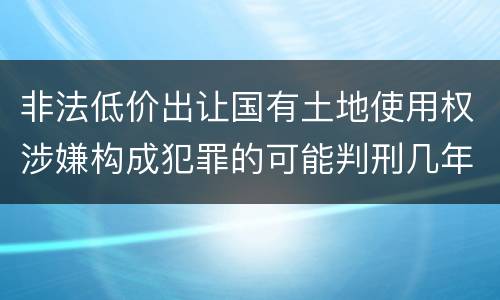 非法低价出让国有土地使用权涉嫌构成犯罪的可能判刑几年