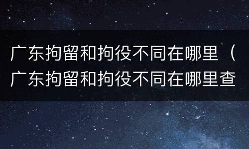 广东拘留和拘役不同在哪里（广东拘留和拘役不同在哪里查）