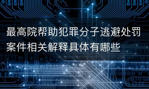 最高院帮助犯罪分子逃避处罚案件相关解释具体有哪些