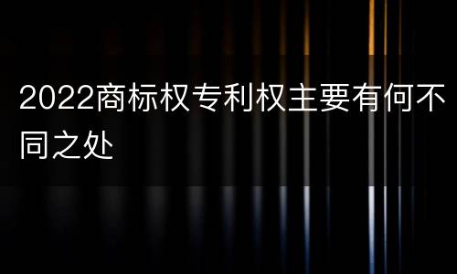 2022商标权专利权主要有何不同之处
