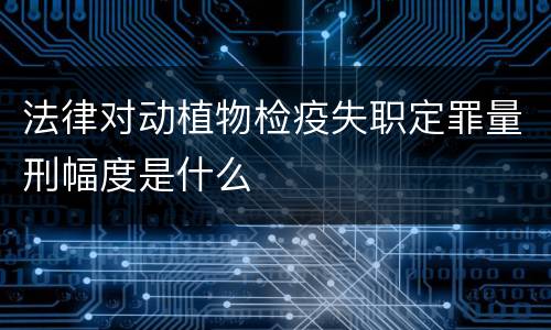法律对动植物检疫失职定罪量刑幅度是什么