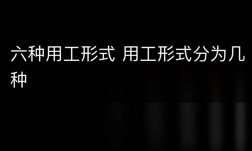六种用工形式 用工形式分为几种