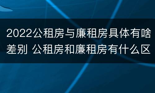 2022公租房与廉租房具体有啥差别 公租房和廉租房有什么区别,哪个更好点