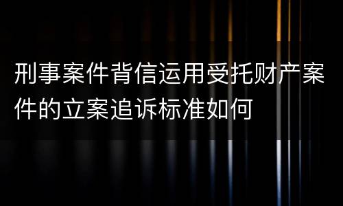 刑事案件背信运用受托财产案件的立案追诉标准如何
