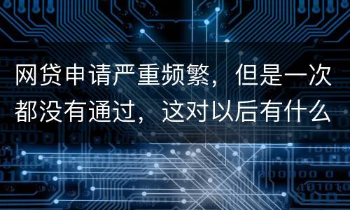 网贷申请严重频繁，但是一次都没有通过，这对以后有什么影响