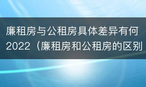 廉租房与公租房具体差异有何2022（廉租房和公租房的区别和联系）