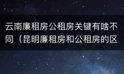 云南廉租房公租房关键有啥不同（昆明廉租房和公租房的区别）