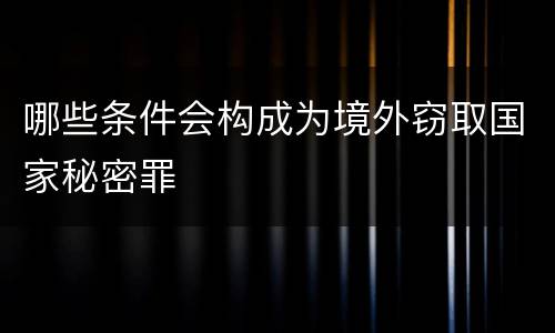 哪些条件会构成为境外窃取国家秘密罪