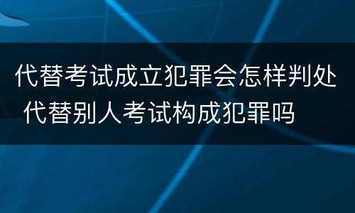 代替考试成立犯罪会怎样判处 代替别人考试构成犯罪吗