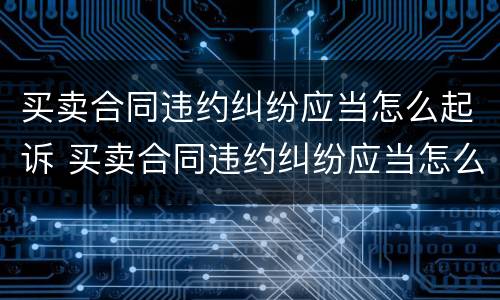 买卖合同违约纠纷应当怎么起诉 买卖合同违约纠纷应当怎么起诉呢