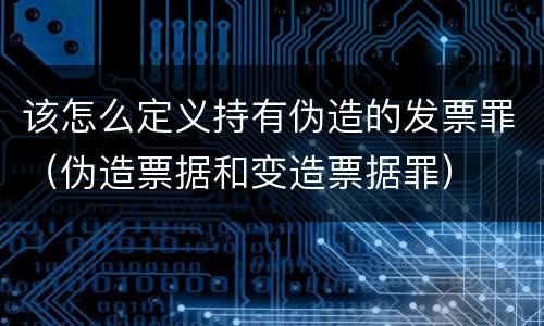 该怎么定义持有伪造的发票罪（伪造票据和变造票据罪）