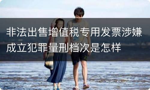 非法出售增值税专用发票涉嫌成立犯罪量刑档次是怎样