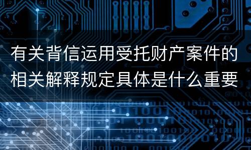 有关背信运用受托财产案件的相关解释规定具体是什么重要内容