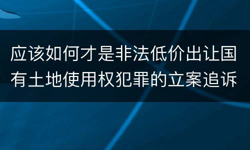 应该如何才是非法低价出让国有土地使用权犯罪的立案追诉标准