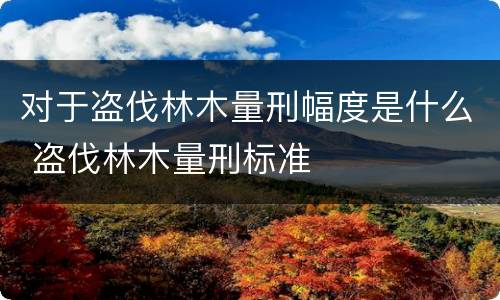对于盗伐林木量刑幅度是什么 盗伐林木量刑标准