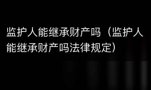 监护人能继承财产吗（监护人能继承财产吗法律规定）