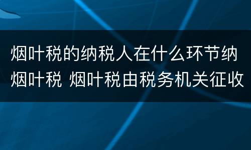 烟叶税的纳税人在什么环节纳烟叶税 烟叶税由税务机关征收吗