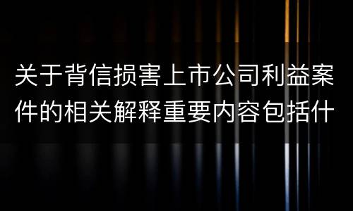 关于背信损害上市公司利益案件的相关解释重要内容包括什么