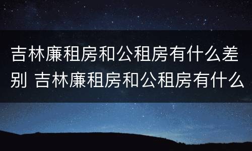 吉林廉租房和公租房有什么差别 吉林廉租房和公租房有什么差别嘛