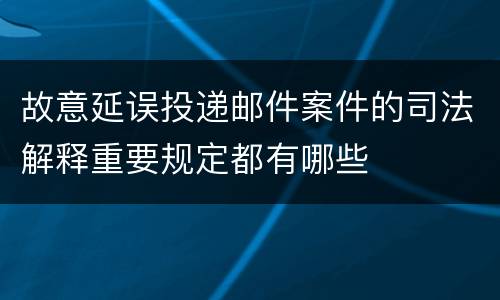 故意延误投递邮件案件的司法解释重要规定都有哪些