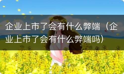 企业上市了会有什么弊端（企业上市了会有什么弊端吗）
