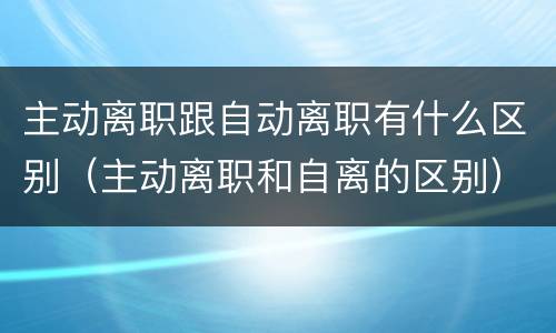 主动离职跟自动离职有什么区别（主动离职和自离的区别）