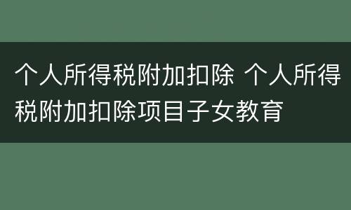个人所得税附加扣除 个人所得税附加扣除项目子女教育