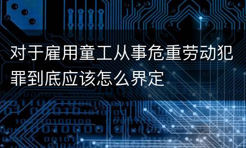 对于雇用童工从事危重劳动犯罪到底应该怎么界定
