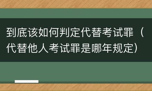 到底该如何判定代替考试罪（代替他人考试罪是哪年规定）