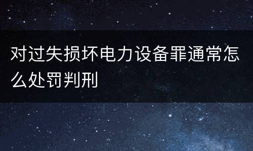 对过失损坏电力设备罪通常怎么处罚判刑