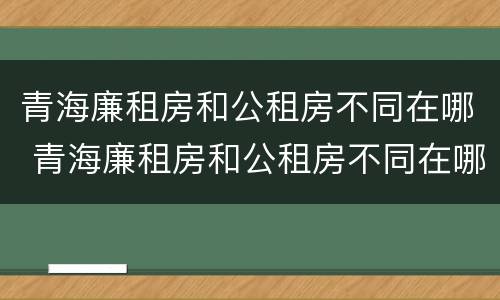 青海廉租房和公租房不同在哪 青海廉租房和公租房不同在哪里