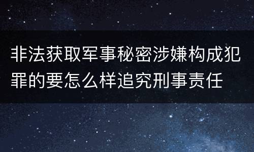 非法获取军事秘密涉嫌构成犯罪的要怎么样追究刑事责任