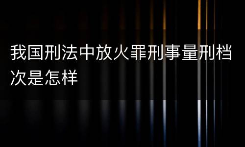 我国刑法中放火罪刑事量刑档次是怎样