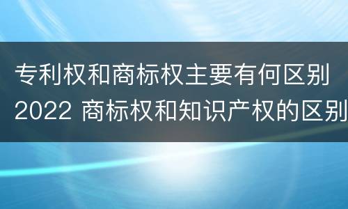 专利权和商标权主要有何区别2022 商标权和知识产权的区别