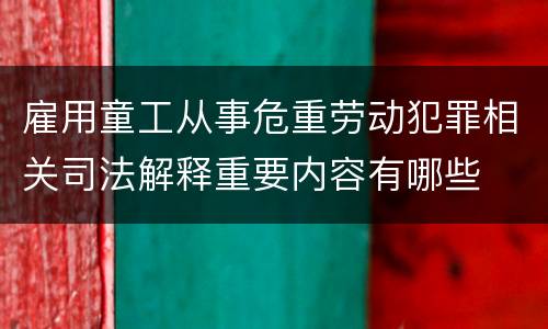 雇用童工从事危重劳动犯罪相关司法解释重要内容有哪些