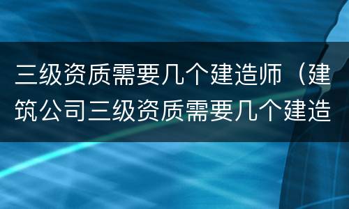 三级资质需要几个建造师（建筑公司三级资质需要几个建造师）