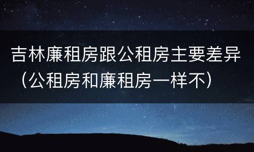 吉林廉租房跟公租房主要差异（公租房和廉租房一样不）