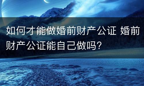 如何才能做婚前财产公证 婚前财产公证能自己做吗?