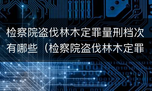 检察院盗伐林木定罪量刑档次有哪些（检察院盗伐林木定罪量刑档次有哪些规定）