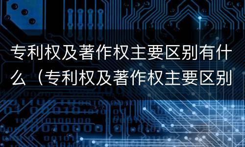 专利权及著作权主要区别有什么（专利权及著作权主要区别有什么）